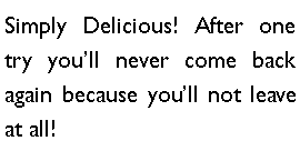 Text Box: Simply Delicious! After one try youll never come back again because youll not leave at all!
